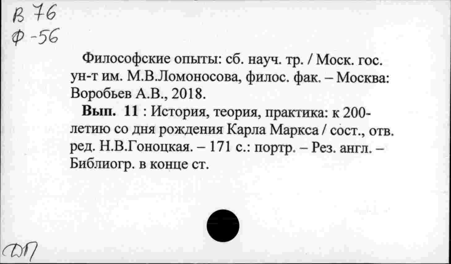 ﻿Философские опыты: сб. науч. тр. / Моск. гос. ун-т им. М.В.Ломоносова, филос. фак. - Москва: Воробьев А.В., 2018.
Вып. 11 : История, теория, практика: к 200-летию со дня рождения Карла Маркса / сост., отв. ред. Н.В.Гоноцкая. - 171 с.: портр. - Рез. англ. -Библиогр. в конце ст.